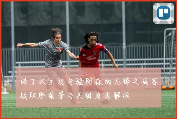 诺丁汉主场考验阿森纳无锋之痛客战取胜前景与关键看点解读