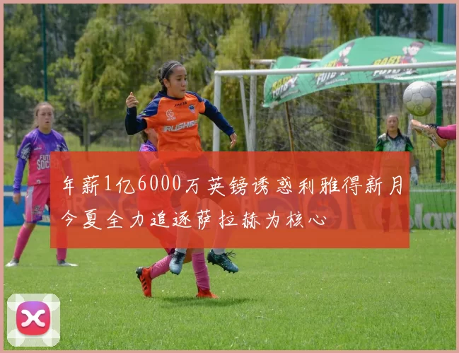 年薪1亿6000万英镑诱惑利雅得新月今夏全力追逐萨拉赫为核心