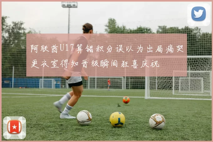 阿联酋U17算错积分误以为出局痛哭更衣室得知晋级瞬间狂喜庆祝